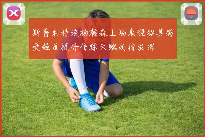 斯普利特谈杨瀚森上场表现称其感受强度提升传球天赋尚待发挥