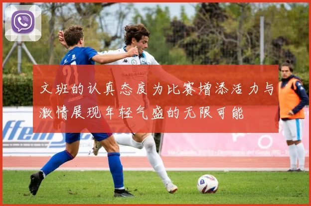 文班的认真态度为比赛增添活力与激情展现年轻气盛的无限可能