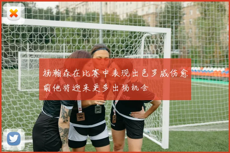 杨瀚森在比赛中表现出色罗威伤愈前他将迎来更多出场机会