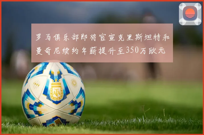 罗马俱乐部即将官宣克里斯坦特和曼奇尼续约年薪提升至350万欧元