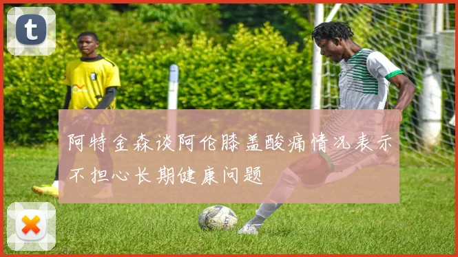 阿特金森谈阿伦膝盖酸痛情况表示不担心长期健康问题