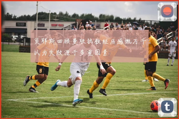 莫耶斯回顾曼联执教经历感慨万千认为失败源于多重因素