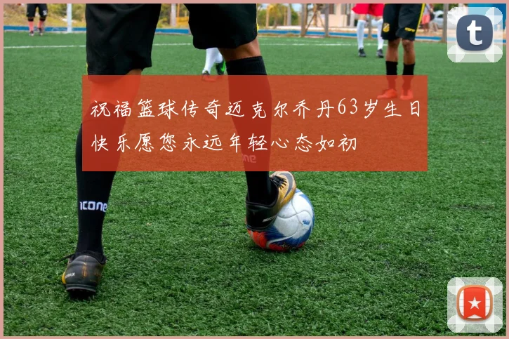 祝福篮球传奇迈克尔乔丹63岁生日快乐愿您永远年轻心态如初