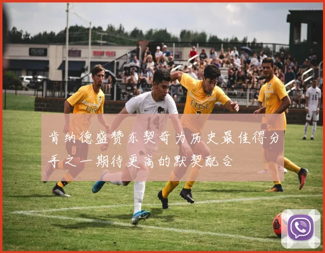肯纳德盛赞东契奇为历史最佳得分手之一期待更高的默契配合