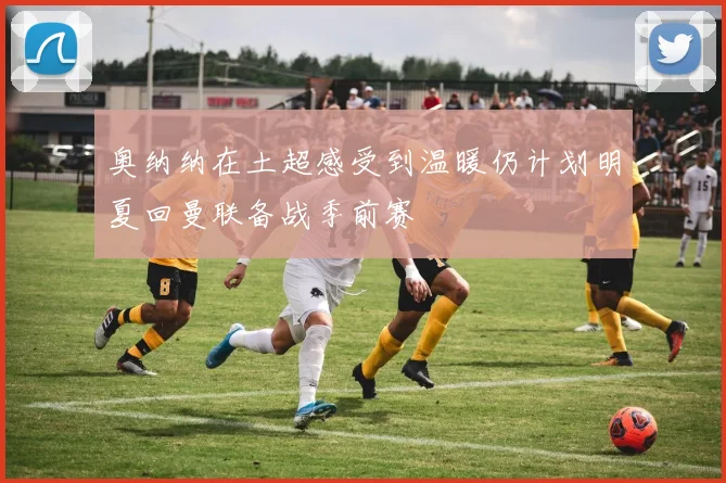 奥纳纳在土超感受到温暖仍计划明夏回曼联备战季前赛