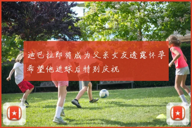 迪巴拉即将成为父亲女友透露怀孕希望他进球后特别庆祝