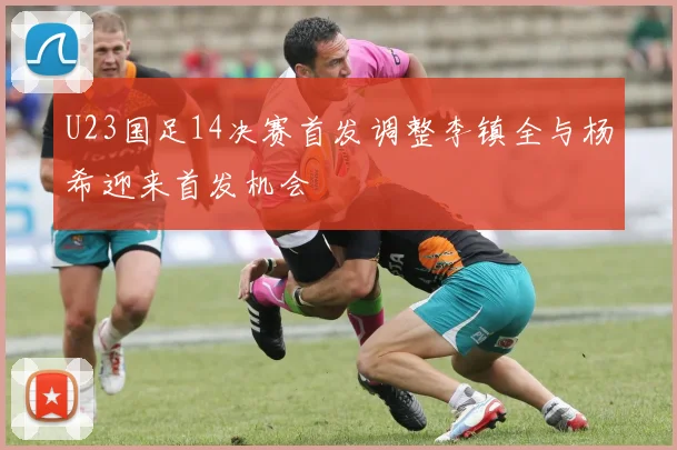 U23国足14决赛首发调整李镇全与杨希迎来首发机会