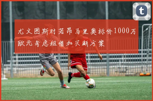 尤文图斯对若昂马里奥标价1000万欧元考虑租借加买断方案