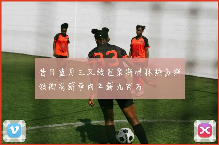 昔日蓝月三叉戟重聚斯特林热苏斯领衔高薪萨内年薪九百万