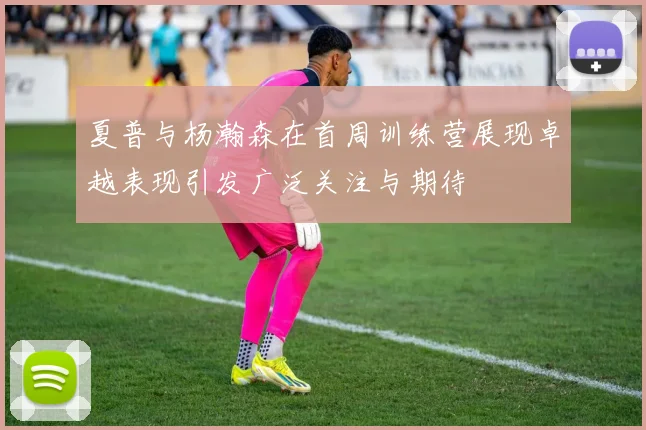 夏普与杨瀚森在首周训练营展现卓越表现引发广泛关注与期待
