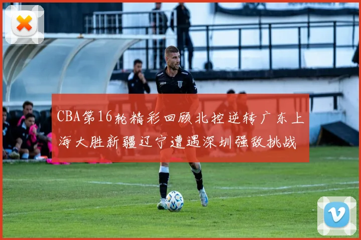 CBA第16轮精彩回顾北控逆转广东上海大胜新疆辽宁遭遇深圳强敌挑战