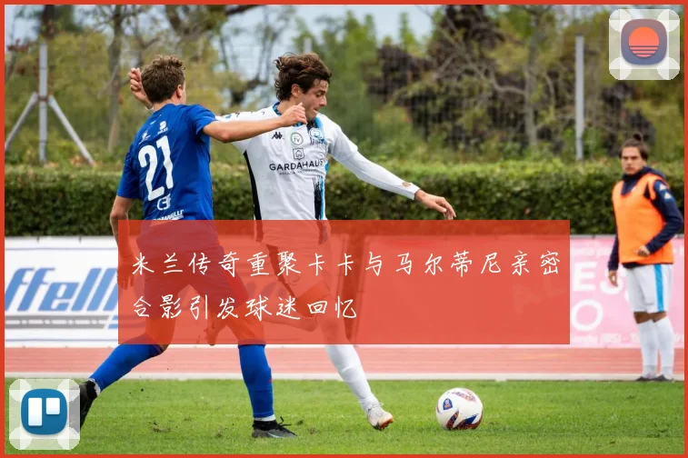 米兰传奇重聚卡卡与马尔蒂尼亲密合影引发球迷回忆