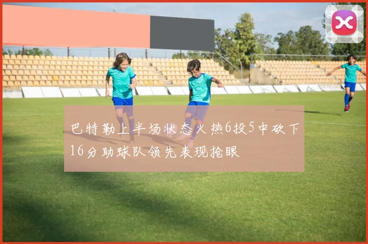 巴特勒上半场状态火热6投5中砍下16分助球队领先表现抢眼