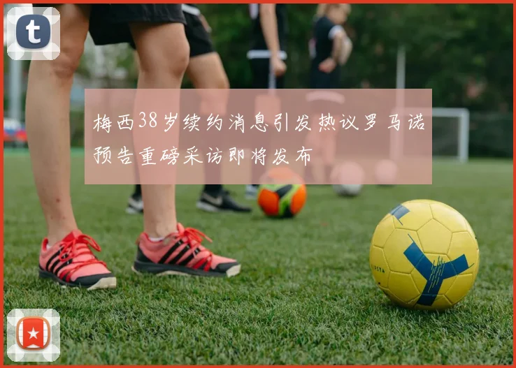 梅西38岁续约消息引发热议罗马诺预告重磅采访即将发布