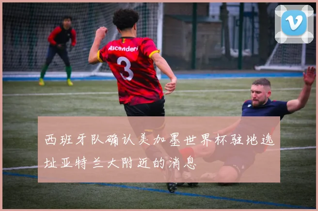 西班牙队确认美加墨世界杯驻地选址亚特兰大附近的消息