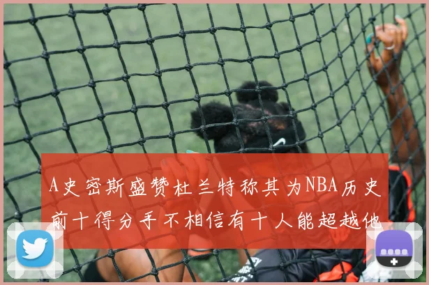 A史密斯盛赞杜兰特称其为NBA历史前十得分手不相信有十人能超越他