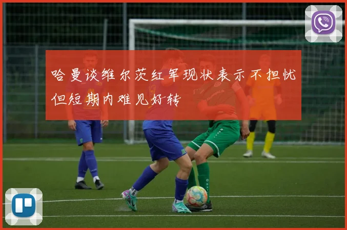 哈曼谈维尔茨红军现状表示不担忧但短期内难见好转