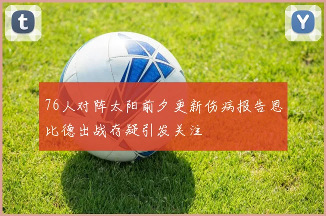 76人对阵太阳前夕更新伤病报告恩比德出战存疑引发关注