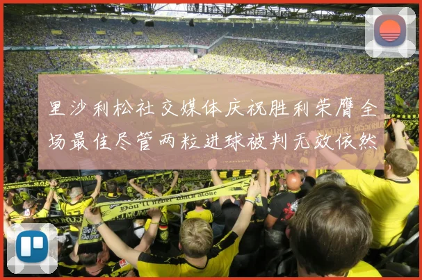 里沙利松社交媒体庆祝胜利荣膺全场最佳尽管两粒进球被判无效依然贡献助攻