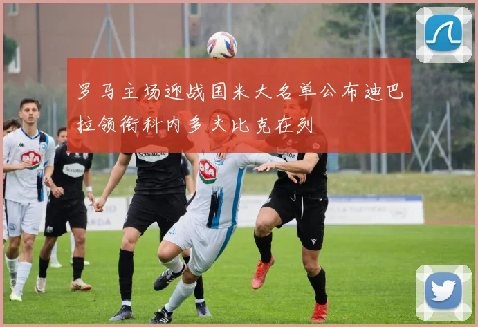 罗马主场迎战国米大名单公布迪巴拉领衔科内多夫比克在列