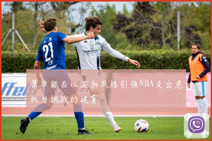 萧华能否以温和风格引领NBA走出危机与挑战的迷雾