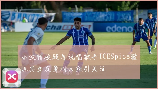 小波特被疑与说唱歌手ICESpice暧昧其女友身材火辣引关注