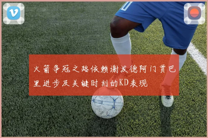 火箭争冠之路依赖谢泼德阿门贾巴里进步及关键时刻的KD表现