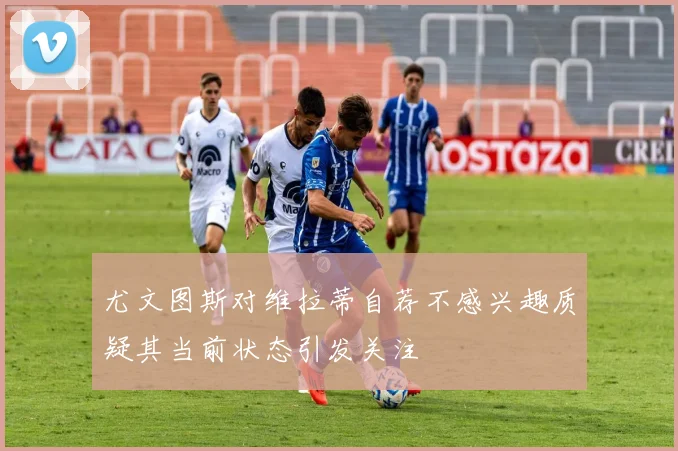 尤文图斯对维拉蒂自荐不感兴趣质疑其当前状态引发关注