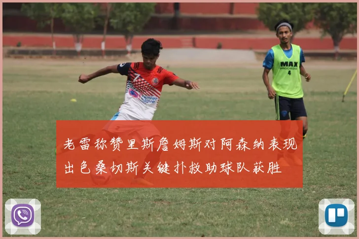 老雷称赞里斯詹姆斯对阿森纳表现出色桑切斯关键扑救助球队获胜