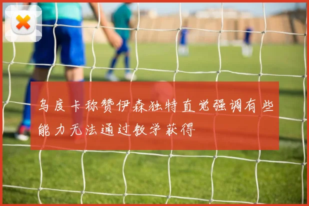 乌度卡称赞伊森独特直觉强调有些能力无法通过教学获得