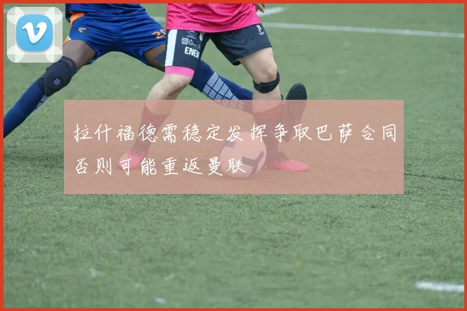 拉什福德需稳定发挥争取巴萨合同否则可能重返曼联