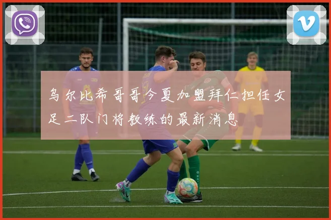乌尔比希哥哥今夏加盟拜仁担任女足二队门将教练的最新消息