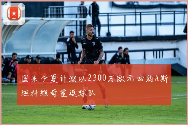 国米今夏计划以2300万欧元回购A斯坦科维奇重返球队