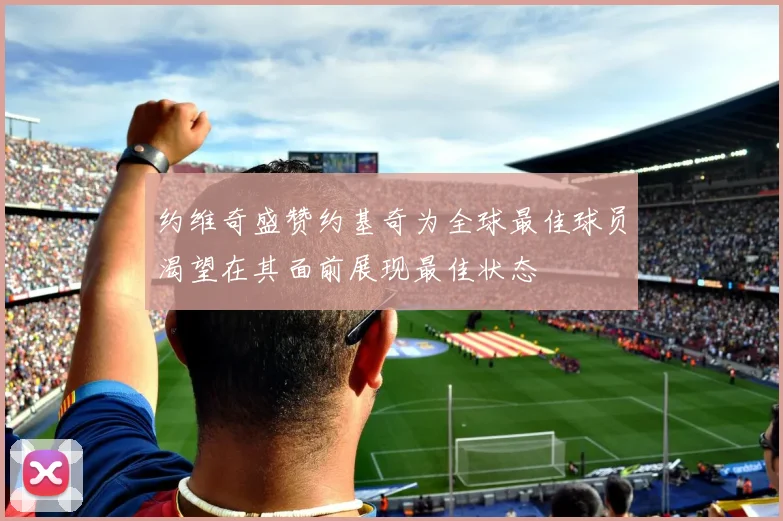 约维奇盛赞约基奇为全球最佳球员渴望在其面前展现最佳状态