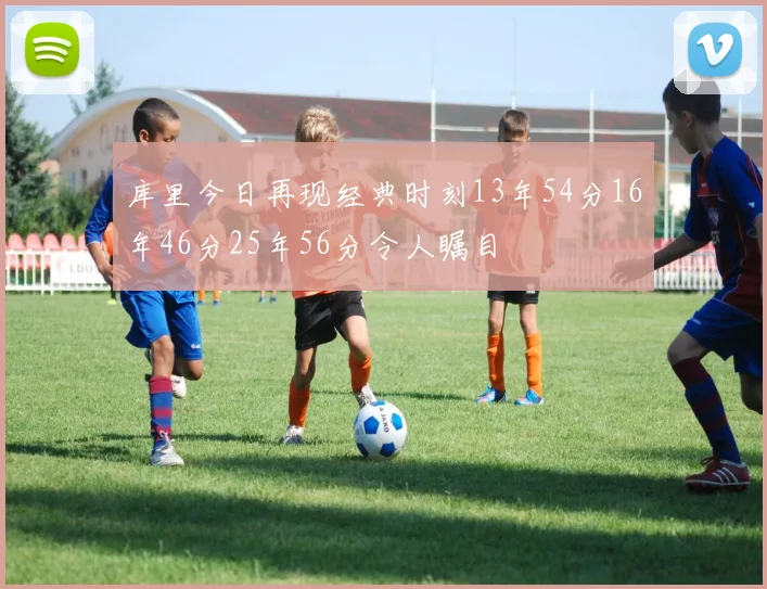 库里今日再现经典时刻13年54分16年46分25年56分令人瞩目