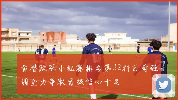 黄潜欧冠小组赛排名第32科瓦奇强调全力争取晋级信心十足
