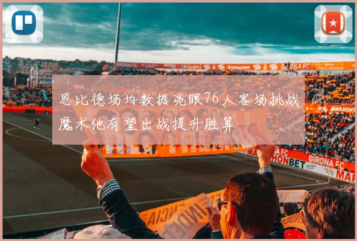 恩比德场均数据亮眼76人客场挑战魔术他有望出战提升胜算