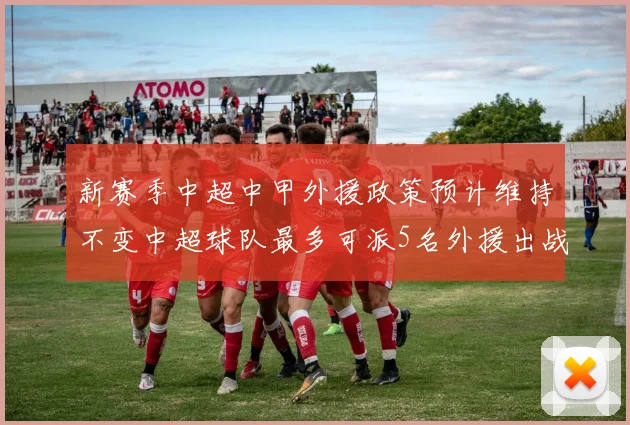 新赛季中超中甲外援政策预计维持不变中超球队最多可派5名外援出战