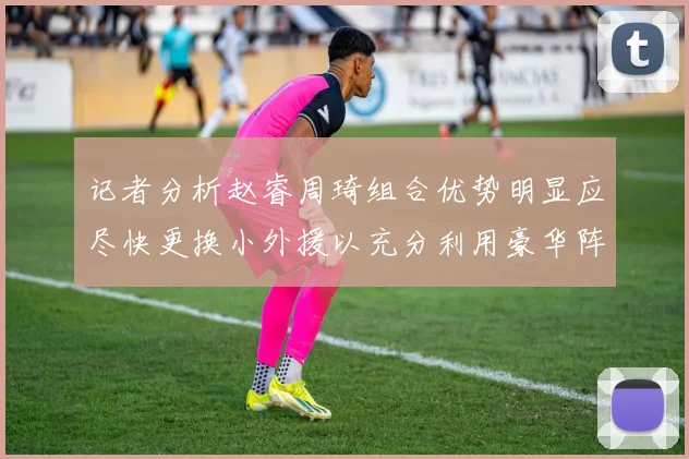 记者分析赵睿周琦组合优势明显应尽快更换小外援以充分利用豪华阵容