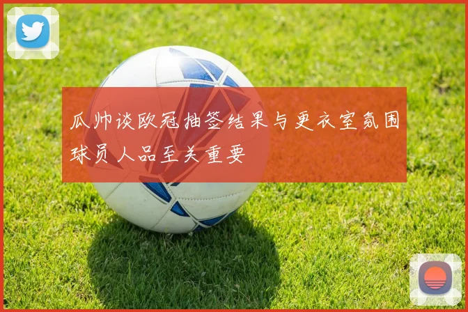 瓜帅谈欧冠抽签结果与更衣室氛围球员人品至关重要