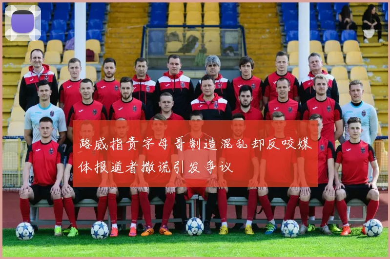 路威指责字母哥制造混乱却反咬媒体报道者撒谎引发争议