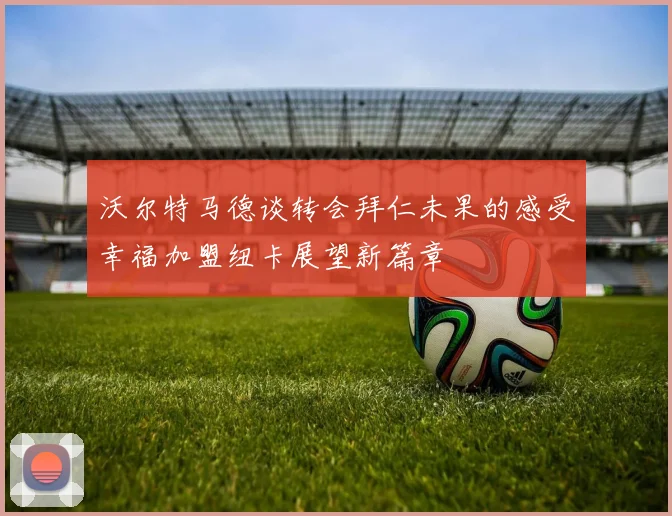 沃尔特马德谈转会拜仁未果的感受幸福加盟纽卡展望新篇章